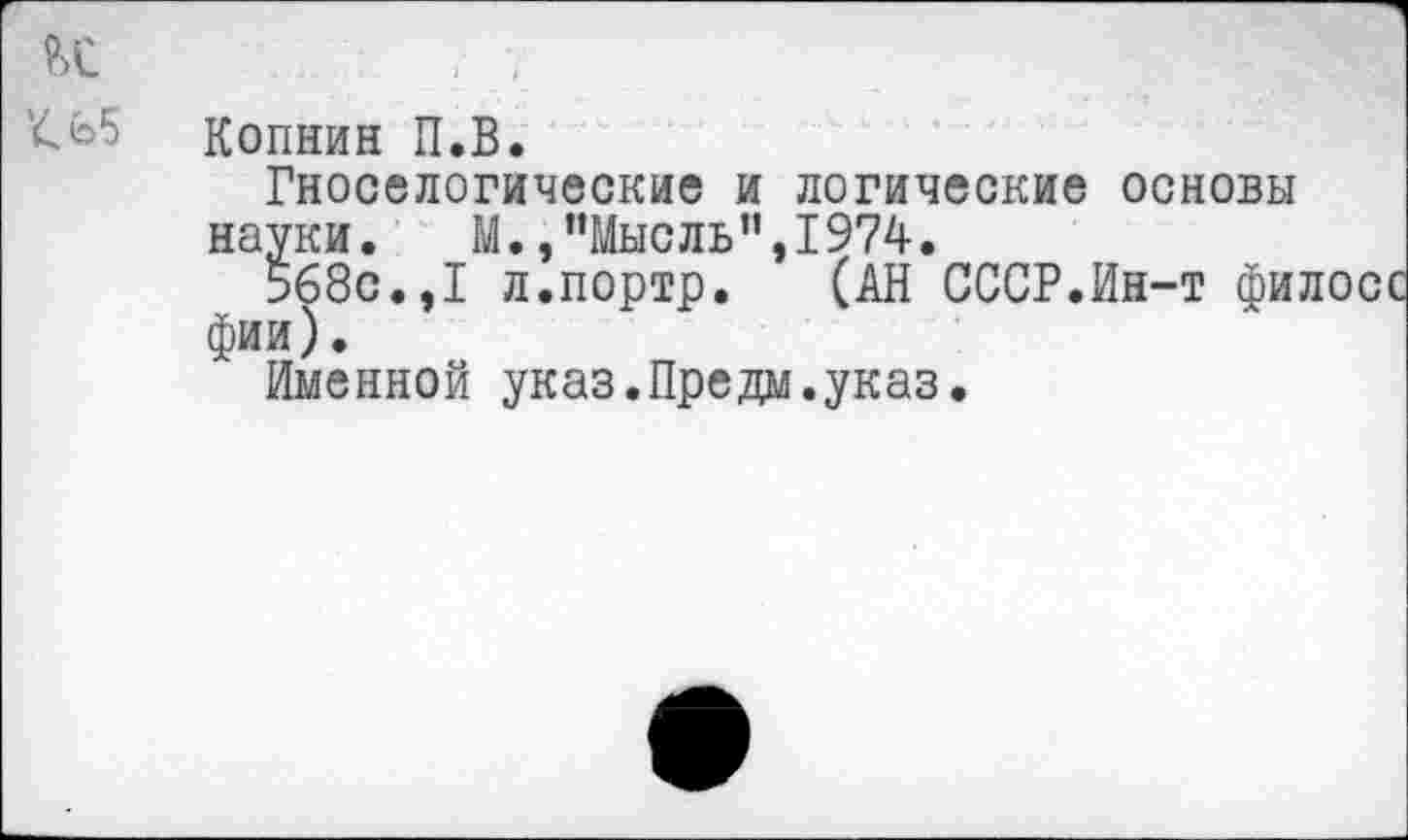 ﻿и '<65
Копнин П.В.
Гноселогические и логические основы науки.	М./’Мысль ",1974.
568с.,I л.портр.	(АН СССР.Ин-т фи;
фии).
Именной указ.Предм.указ.